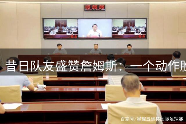 昔日队友盛赞詹姆斯：一个动作胜过他人一生高光